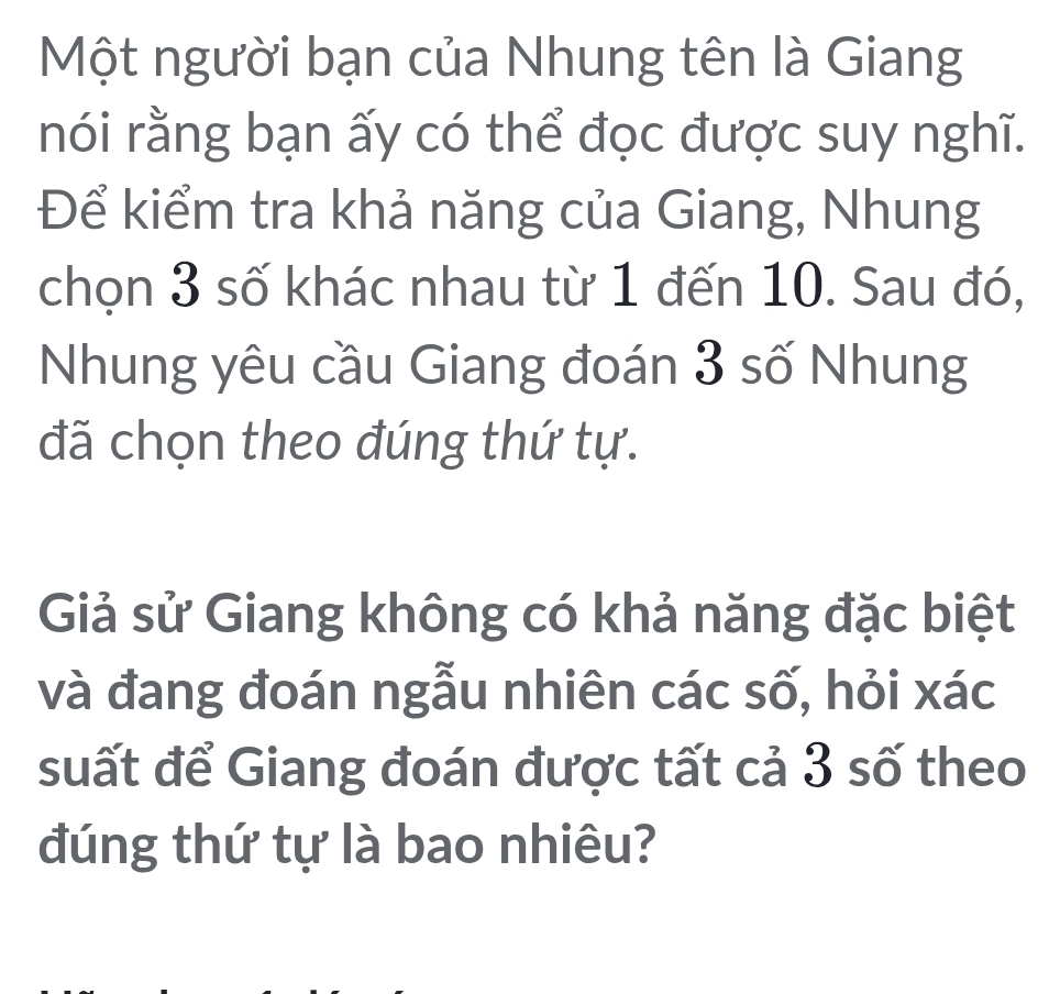 Một người bạn của Nhung tên là Giang 
nói rằng bạn ấy có thể đọc được suy nghĩ. 
Để kiểm tra khả năng của Giang, Nhung 
chọn 3 số khác nhau từ 1 đến 10. Sau đó, 
Nhung yêu cầu Giang đoán 3 số Nhung 
đã chọn theo đúng thứ tự. 
Giả sử Giang không có khả năng đặc biệt 
và đang đoán ngẫu nhiên các số, hỏi xác 
suất để Giang đoán được tất cả 3 số theo 
đúng thứ tự là bao nhiêu?