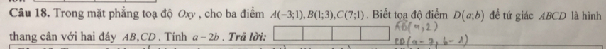 Trong mặt phẳng toạ độ Oxy , cho ba điểm A(-3;1), B(1;3), C(7;1). Biết tọa độ điểm D(a;b) đề tứ giác ABCD là hình 
thang cân với hai đáy AB, CD. Tính a-2b. Trả lời: