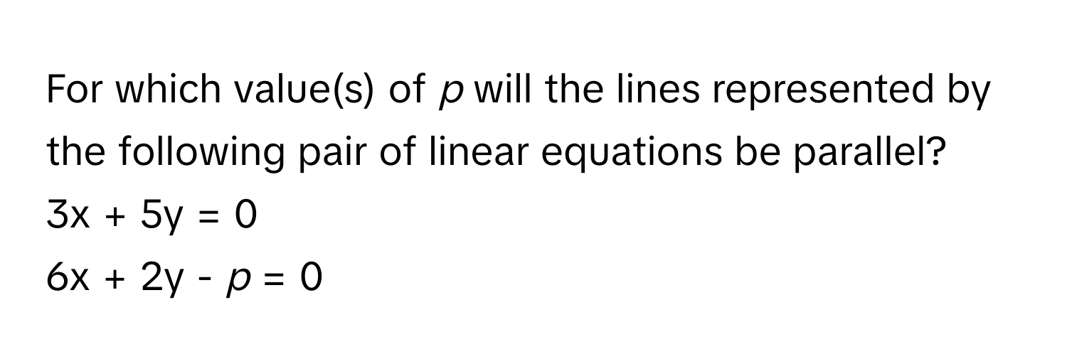 For which value(s) of *p* will the lines represented by the following pair of linear equations be parallel?

3x + 5y = 0
6x + 2y - *p* = 0