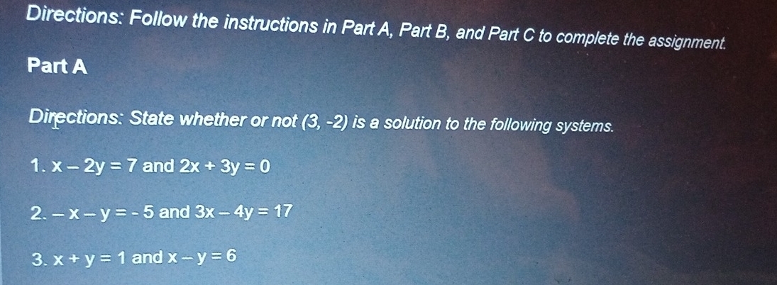 Directions: Follow the instructions in Part A, Part B, and Part C to complete the assignment. 
Part A 
Directions: State whether or not (3,-2) is a solution to the following systems. 
1. x-2y=7 and 2x+3y=0
2. -x-y=-5 and 3x-4y=17
3. x+y=1 and x-y=6