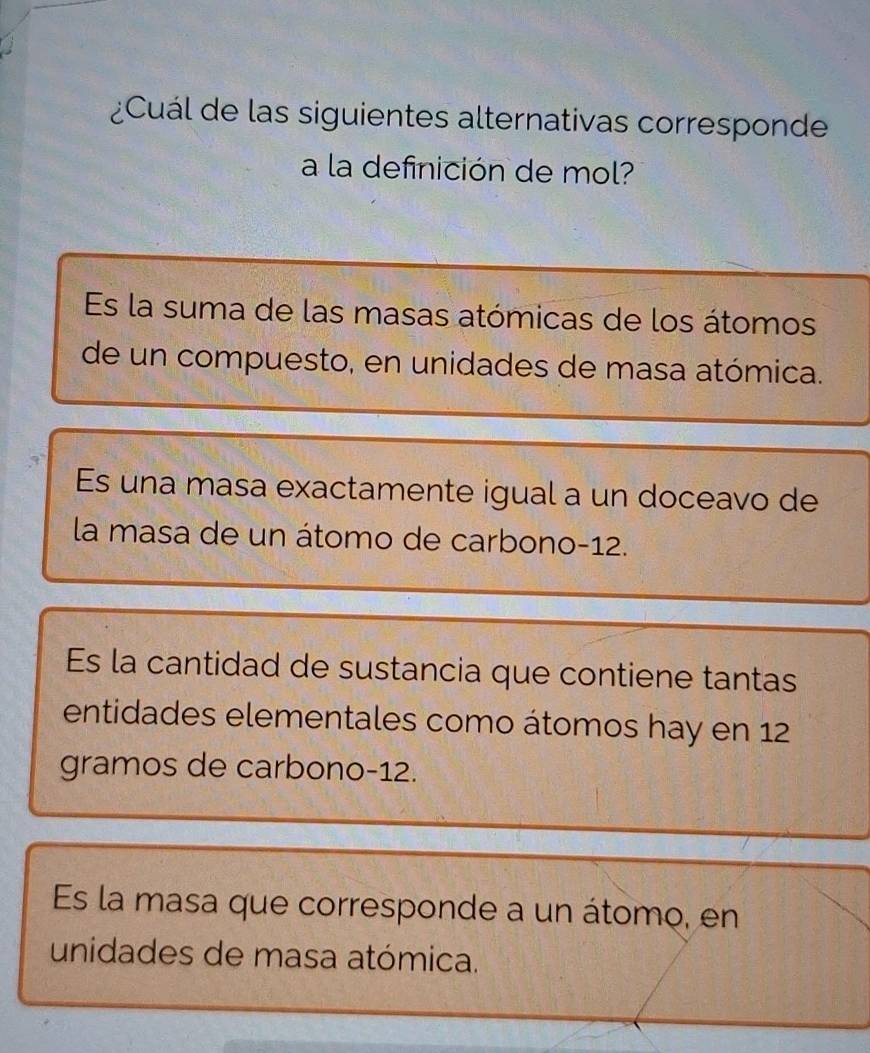 ¿Cuál de las siguientes alternativas corresponde
a la definición de mol?
Es la suma de las masas atómicas de los átomos
de un compuesto, en unidades de masa atómica.
Es una masa exactamente igual a un doceavo de
la masa de un átomo de carbono -12.
Es la cantidad de sustancia que contiene tantas
entidades elementales como átomos hay en 12
gramos de carbono -12.
Es la masa que corresponde a un átomo, en
unidades de masa atómica.