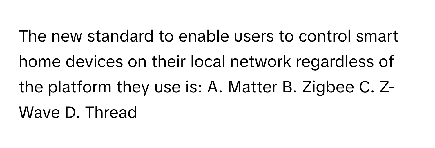 The new standard to enable users to control smart home devices on their local network regardless of the platform they use is: A. Matter B. Zigbee C. Z-Wave D. Thread