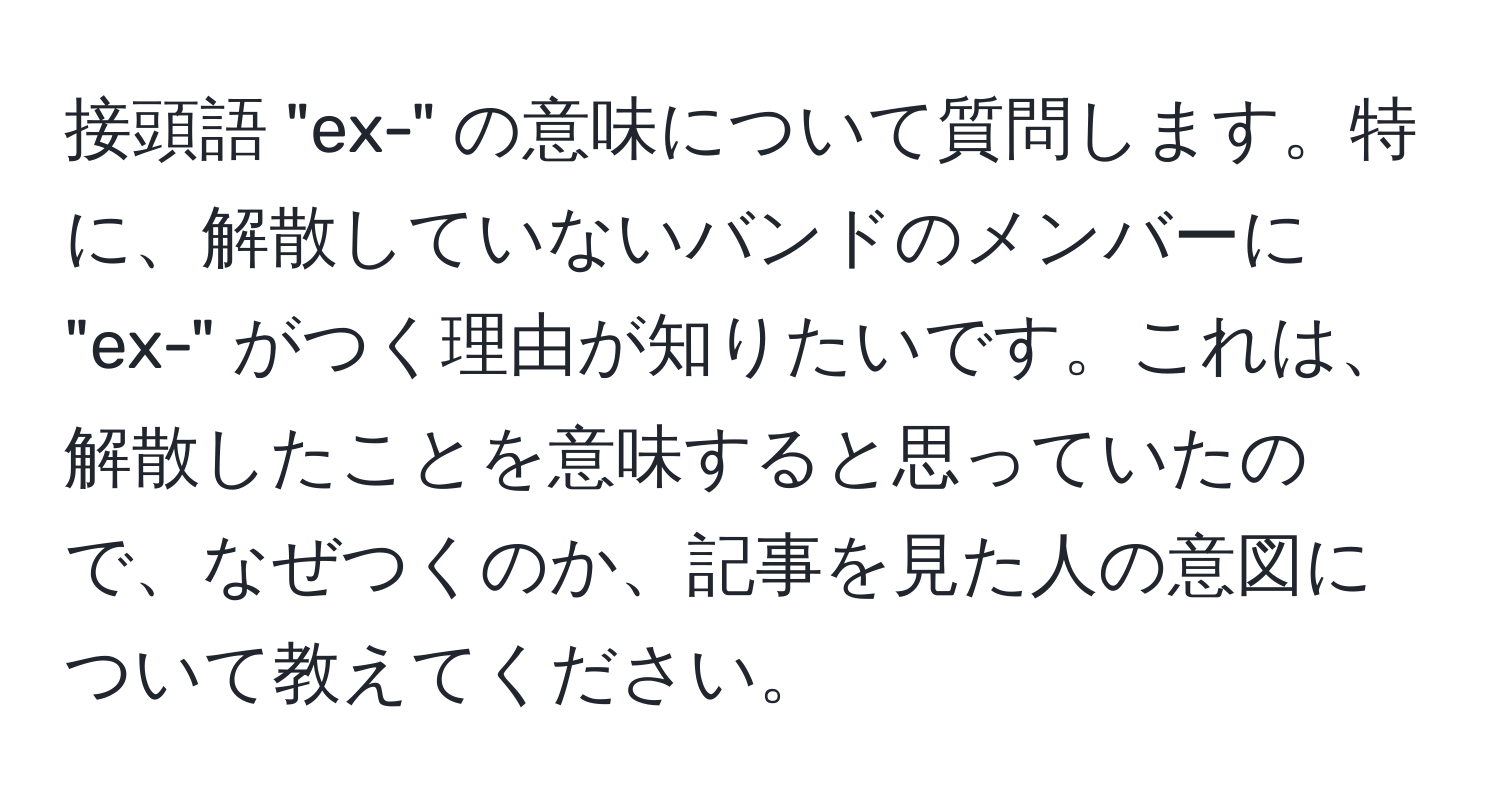 接頭語 "ex-" の意味について質問します。特に、解散していないバンドのメンバーに "ex-" がつく理由が知りたいです。これは、解散したことを意味すると思っていたので、なぜつくのか、記事を見た人の意図について教えてください。