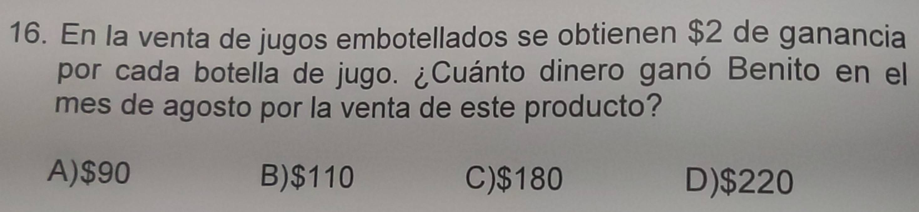 En la venta de jugos embotellados se obtienen $2 de ganancia
por cada botella de jugo. ¿Cuánto dinero ganó Benito en el
mes de agosto por la venta de este producto?
B) $110
A) $90 C) $180 D) $220