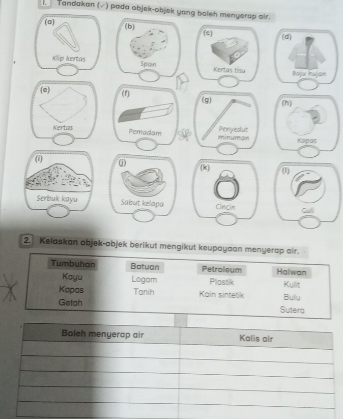 Tandakan ( (√) pada objek-objek yang boleh menyerap air.
2. Kelaskan objek-objek berikut mengikut keupayaan menyerap air.
Tumbuhan Batuan Petroleum Haiwan
Kayu Logam Plastik Kullit
Kapas Tanih Kain sintetik Bulu
Getah Sutera