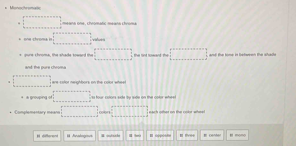 Monochromatic
。 □ means one, chromatic means chroma
one chroma in □ values
pure chroma, the shade toward the □ , the tint toward the □ , and the tone in between the shade
and the pure chroma
□ are color neighbors on the color wheel
a grouping of □ to four colors side by side on the color wheel
Complementary means □ colors □ each other on the color wheel
: different :: Analogous :: outside =: two # opposite :: three : center :: mono