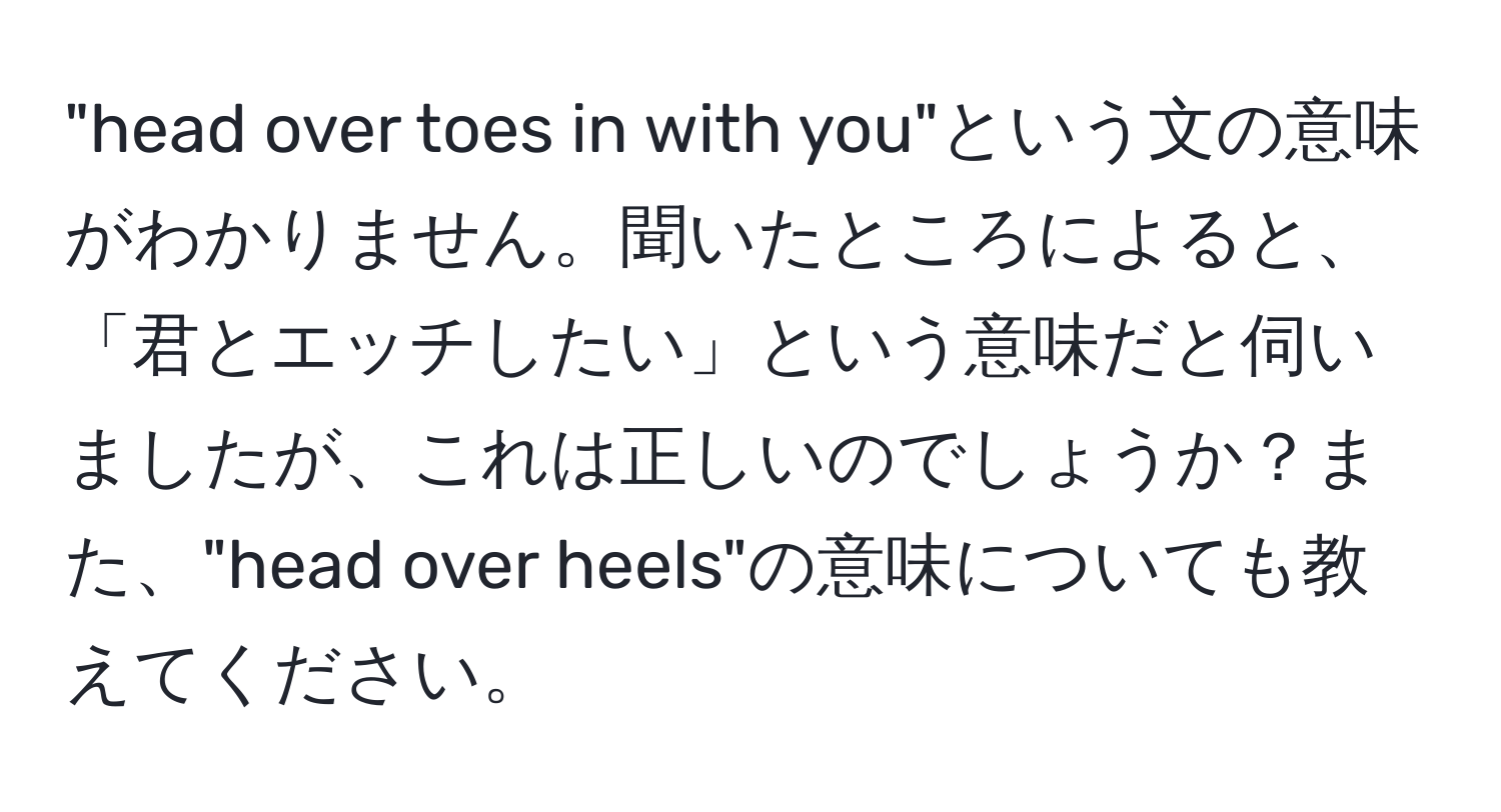 "head over toes in with you"という文の意味がわかりません。聞いたところによると、「君とエッチしたい」という意味だと伺いましたが、これは正しいのでしょうか？また、"head over heels"の意味についても教えてください。