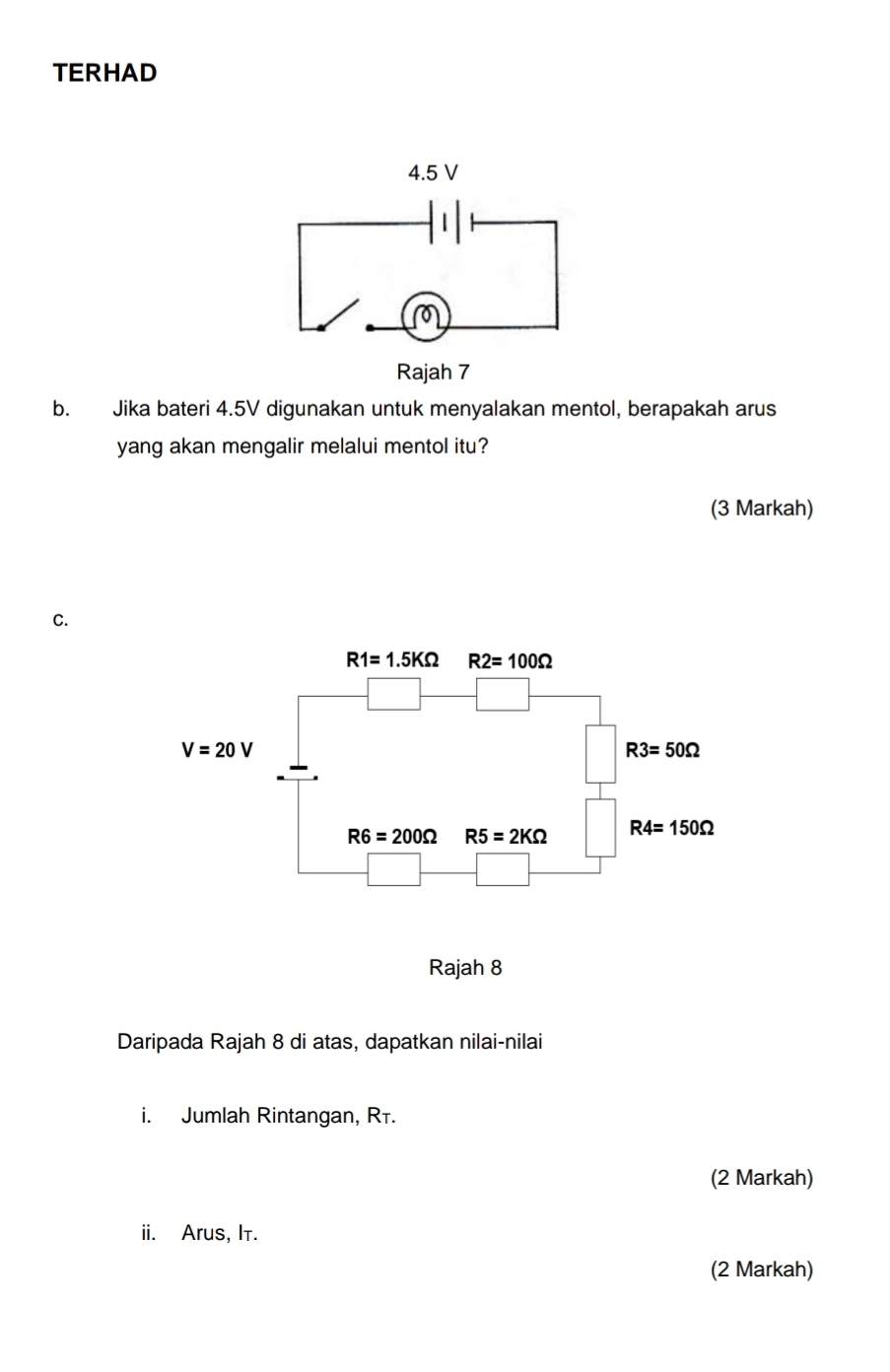 TERHAD
b. Jika bateri 4.5V digunakan untuk menyalakan mentol, berapakah arus
yang akan mengalir melalui mentol itu?
(3 Markah)
C.
Daripada Rajah 8 di atas, dapatkan nilai-nilai
i. Jumlah Rintangan, Rī.
(2 Markah)
ii. Arus, It.
(2 Markah)