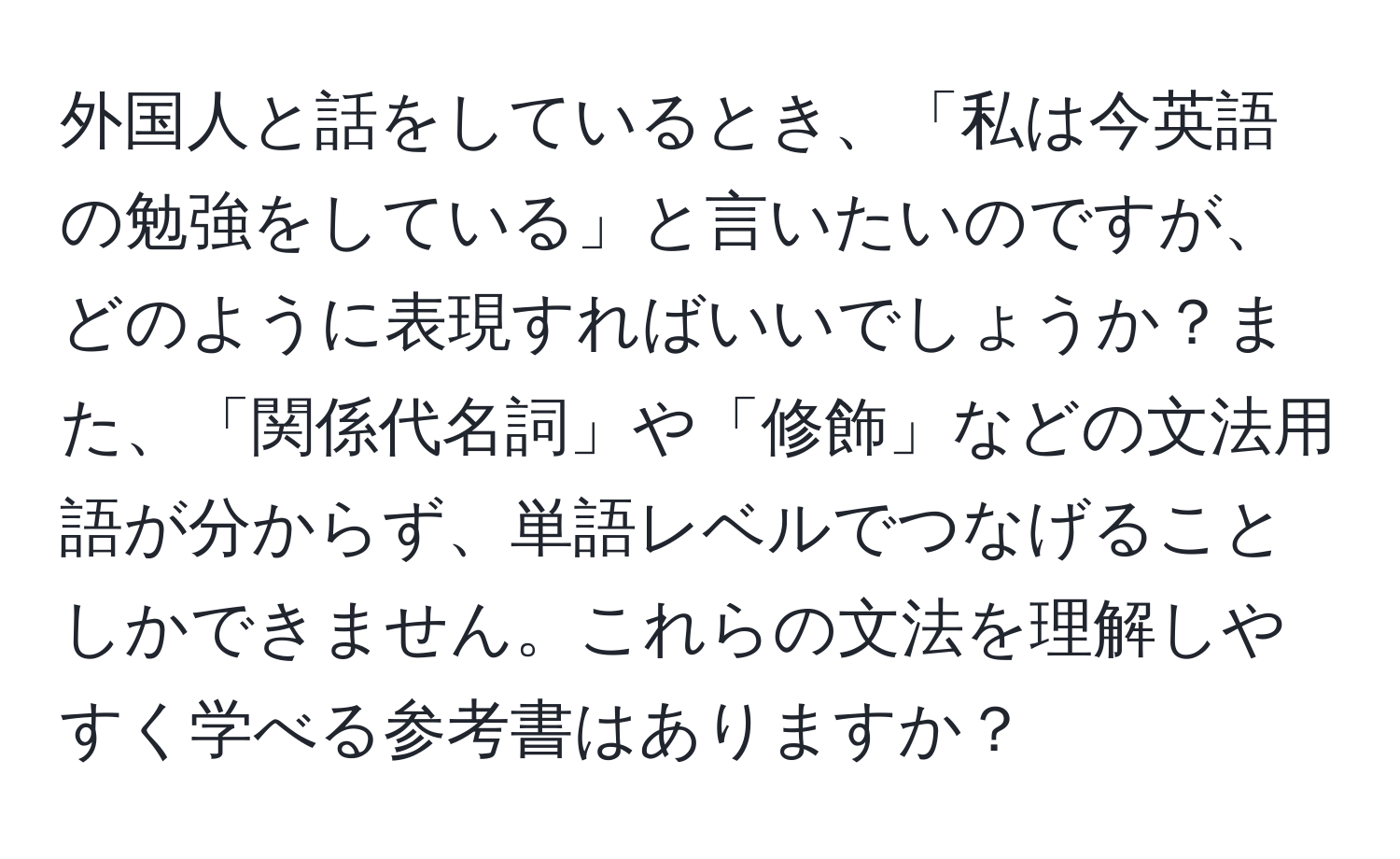 外国人と話をしているとき、「私は今英語の勉強をしている」と言いたいのですが、どのように表現すればいいでしょうか？また、「関係代名詞」や「修飾」などの文法用語が分からず、単語レベルでつなげることしかできません。これらの文法を理解しやすく学べる参考書はありますか？