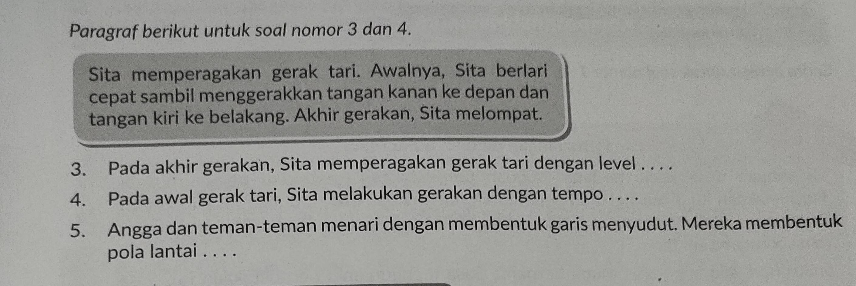 Paragraf berikut untuk soal nomor 3 dan 4. 
Sita memperagakan gerak tari. Awalnya, Sita berlari 
cepat sambil menggerakkan tangan kanan ke depan dan 
tangan kiri ke belakang. Akhir gerakan, Sita melompat. 
3. Pada akhir gerakan, Sita memperagakan gerak tari dengan level . . . . 
4. Pada awal gerak tari, Sita melakukan gerakan dengan tempo . . . . 
5. Angga dan teman-teman menari dengan membentuk garis menyudut. Mereka membentuk 
pola lantai . . . .