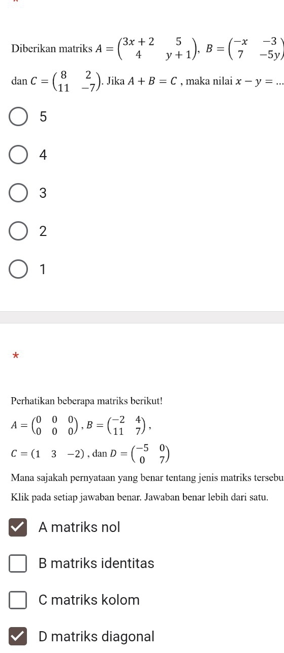 Diberikan matriks A=beginpmatrix 3x+2&5 4&y+1endpmatrix , B=beginpmatrix -x&-3 7&-5yendpmatrix
danC=beginpmatrix 8&2 11&-7endpmatrix. Jika A+B=C , maka nilai x-y=...
5
4
3
2
1
*
Perhatikan beberapa matriks berikut!
A=beginpmatrix 0&0&0 0&0&0endpmatrix , B=beginpmatrix -2&4 11&7endpmatrix ,
C=(13-2), danD=beginpmatrix -5&0 0&7endpmatrix
Mana sajakah pernyataan yang benar tentang jenis matriks tersebu
Klik pada setiap jawaban benar. Jawaban benar lebih dari satu.
A matriks nol
B matriks identitas
C matriks kolom
D matriks diagonal