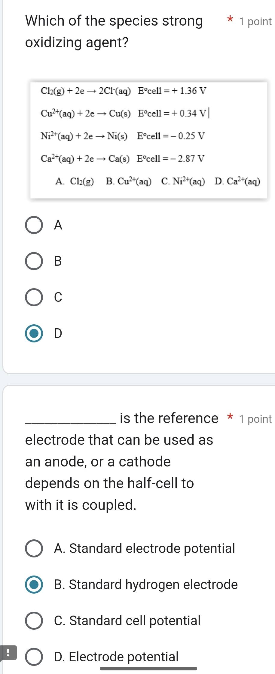 Which of the species strong 1 point
oxidizing agent?
Cl_2(g)+2eto 2Cl^-(aq)E°cell=+1.36V
Cu^(2+)(aq)+2eto Cu(s)E°cell=+0.34V|
Ni^(2+)(aq)+2eto Ni(s) E°cell=-0.25V
Ca^(2+)(aq)+2eto Ca(s)E°cell=-2.87V
A Cl_2(g) B. Cu^(2+)(aq) C. Ni^(2+)(aq) D. Ca^(2+)(aq)
A
B
C
D
_is the reference * 1 point
electrode that can be used as
an anode, or a cathode
depends on the half-cell to
with it is coupled.
A. Standard electrode potential
B. Standard hydrogen electrode
C. Standard cell potential
!
D. Electrode potential