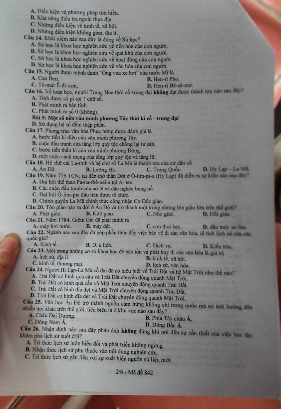 A. Điều kiện và phương pháp tìm hiểu.
B. Khả năng điều tra ngoài thực địa.
C. Những điều kiện về kinh tế, xã hội.
D. Những điều kiện không gian, địa lí.
Câu 14. Khái niệm nào sau đây là đúng về Sử học?
A. Sử học là khoa học nghiên cứu về tiến hóa của con người.
B. Sử học là khoa học nghiên cứu về quá khứ của con người.
C. Sử học là khoa học nghiên cứu về hoạt động của con người.
D. Sử học là khoa học nghiên cứu về văn hóa của con người.
Câu 15. Người được mệnh danh “Ông vua xe hơi” của nước Mĩ là
A. Can Ben. B. Hen-ri Pho.
C. Tô-mát Ê-đi-xơn, D. Hen-ri Bê-sê-mơ.
Câu 16. Về toán học, người Trung Hoa thời cổ-trung đại không đạt được thành tựu nào sau đây?
A. Tính được số pi tới 7 chữ số.
B. Phát minh ra bàn tính.
C. Phát minh ra số 0 (không).
Bài 5: Một số nền yăn minh phương Tây thời kì cổ - trung đại
D. Sử dụng hệ số đếm thập phân.
Cầu 17. Phong trào văn hóa Phục hưng được đánh giá là
A. bước tiến kì diệu của văn minh phương Tây.
B. cuộc đầu tranh của tầng lớp quý tộc chồng lại tư sản.
C. bước tiền thần kì của văn minh phương Đông.
D. một cuộc cách mạng của tầng lớp quý tộc và tăng lữ.
Cầu 18. Hệ chữ cái La-tinh và hệ chữ số La Mã là thành tựu của cư dân cổ
A. Ấn Độ. B. Lưỡng Hà. C. Trung Quốc. D. Hy Lap - La Miš
Cầu 19. Năm 776 TCN, tại đền thờ thần Dớt ở Ô-lim-pi-a (Hy Lạp) đã diễn ra sự kiện nào sau đây?
A. Đại hội thể thao Pa-na-thê-nai-a tại A- ten.
B. Các cuộc đầu tranh của nô lệ và dân nghèo bùng nổ.
C. Đại hội Ô-lim-píc đầu tiên được tổ chức.
D. Chính quyền La Mã chính thức công nhận Cơ Đốc giáo.
Cầu 20. Tôn giáo nào ra đời ở Ấn Độ và trở thành một trong những tôn giáo lớn trên thể giới?
A. Phật giáo. B. Kitô giáo. C. Nho giáo. D. Hồi giáo.
Cầu 21. Năm 1784, Giêm Oát đã phát minh ra
A. máy hơi nước. B. máy dệt. C. con thoi bay. D. đầu máy xe lửa
Câu 22. Ngành nào sau đây đã góp phần thúc đẩy việc bảo vệ di sản văn hóa, di tích lịch sử của các
quốc gia?
A. Kinh tế. B. D. u lịch. C. Dịch vụ. D. Kiến trúc
Câu 23. Một trong những cơ sở khoa học đề bảo tồn và phát huy di sản văn hóa là giả trị
A. lịch sử, địa lí. B. kinh tế, xã hội.
C. kinh tế, thương mại. D. lịch sử, văn hóa
Câu 24. Người Hi Lạp-La Mã cổ đại đã có hiều biết về Trái Đất và hệ Mặt Trời như thể nào
A. Trái Đất có hình quả cầu và Trái Đất chuyền động quanh Mặt Trời.
B. Trái Đất có hình quả cầu và Mặt Trời chuyển động quanh Trái Đất.
C. Trái Đất có hình đĩa dẹt và Mặt Trời chuyền động quanh Trái Đất.
D. Trái Đất có hình đĩa dẹt và Trái Đất chuyển động quanh Mặt Trời.
Cầu 25. Văn học Ấn Độ trở thành nguồn cảm hứng không chi trong nước mà nó ảnh hường đến
nhiều nơi khác trên thế giới, tiêu biểu là ở khu vực nào sau đây?
A. Châu Đại Dương. B. Phía Tây châu Á.
C. Đông Nam Á. D. Đông Bắc Á.
Câu 26. Nhận định nào sau đây phản ánh không đúng khi nói đến sự cần thiết của việc học tập
khám phá lịch sử suốt đời?
A. Tri thức lịch sử luôn biến đổi và phát triển không ngừng.
B. Nhận thức lịch sử phụ thuộc vào nội dung nghiên cứu.
C. Tri thức lịch sử gắn liền với sự xuất hiện nguồn sử liệu mới.
2/6 - Mã đề 842