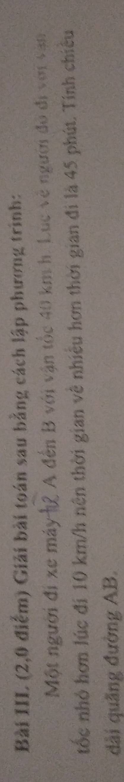 Bài III (2,0 điểm) Giải bài toán sau bằng cách lập phương trình: 
Một người đi xe máy h2 A đến B với vận tốc 40 km h. Lục về người đó đi với vận 
tốc nhỏ hơn lúc đi 10 km/h nên thời gian về nhiều hơn thời gian đi là 45 phút. Tính chiếu 
dài quãng đường AB.