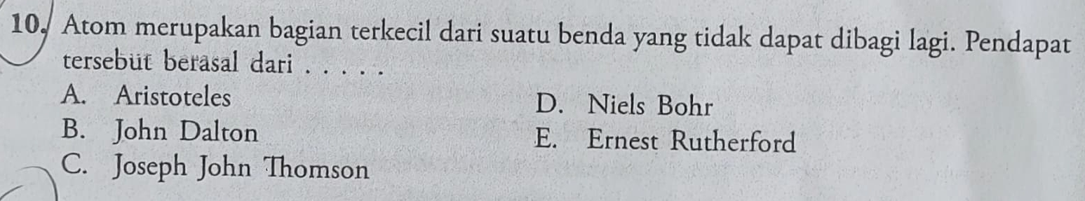 10, Atom merupakan bagian terkecil dari suatu benda yang tidak dapat dibagi lagi. Pendapat
tersebut berasal dari . . . . .
A. Aristoteles D. Niels Bohr
B. John Dalton E. Ernest Rutherford
C. Joseph John Thomson