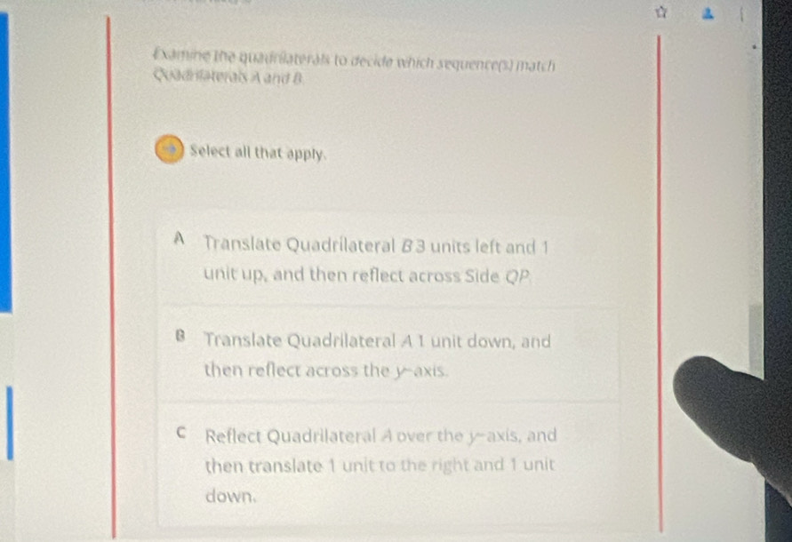 ☆ a
Examine the quadrilaterals to decide which sequence(s) match
Quadniaterals A and B
→ Select all that apply.
A Translate Quadrilateral 8 3 units left and 1
unit up, and then reflect across Side QP
Translate Quadrilateral A 1 unit down, and
then reflect across the y-axis.
c Reflect Quadrilateral A over the y-axis, and
then translate 1 unit to the right and 1 unit
down.