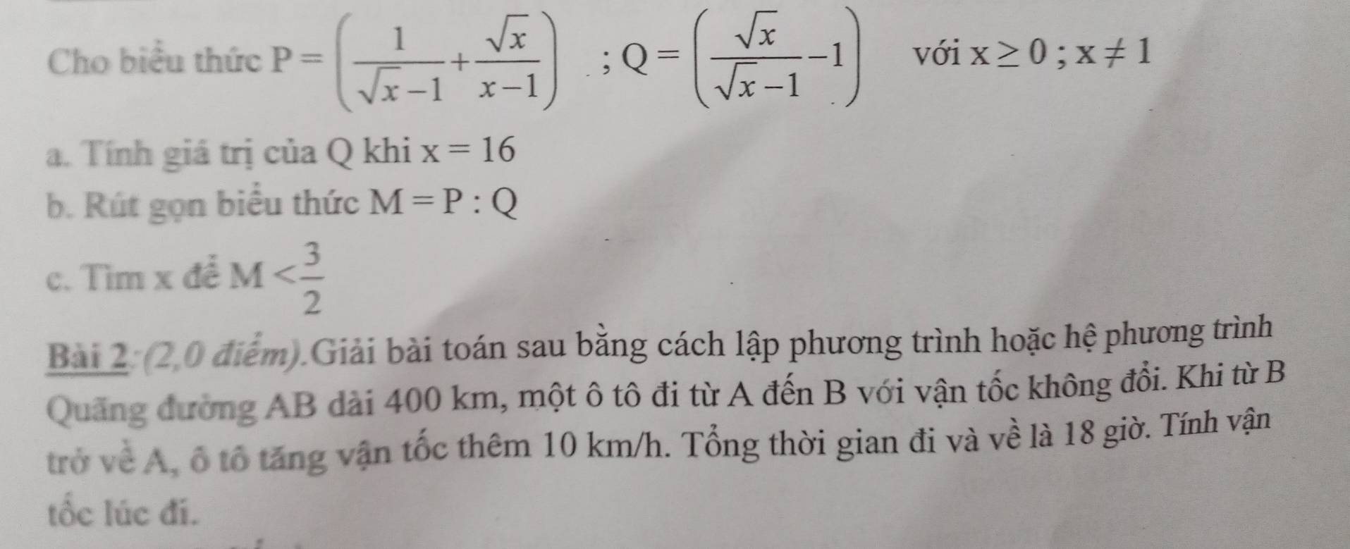 Cho biểu thức P=( 1/sqrt(x)-1 + sqrt(x)/x-1 ); Q=( sqrt(x)/sqrt(x)-1 -1) với x≥ 0;x!= 1
a. Tính giá trị của Q khi x=16
b. Rút gọn biểu thức M=P:Q
c. Tìm x để M
Bai 2: (2,0 điểm).Giải bài toán sau bằng cách lập phương trình hoặc hệ phương trình 
Quảng đường AB dài 400 km, một ô tô đi từ A đến B với vận tốc không đổi. Khi từ B 
trở về A, ổ tổ tăng vận tốc thêm 10 km/h. Tổng thời gian đi và về là 18 giờ. Tính vận 
tốc lúc đí.