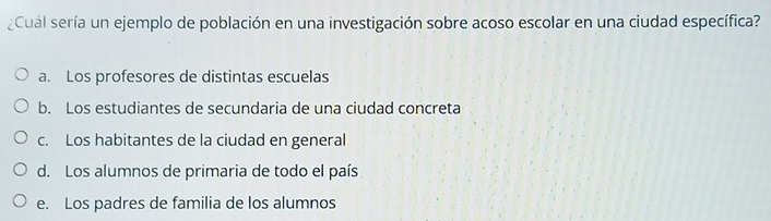 ¿Cual sería un ejemplo de población en una investigación sobre acoso escolar en una ciudad específica?
a. Los profesores de distintas escuelas
b. Los estudiantes de secundaria de una ciudad concreta
c. Los habitantes de la ciudad en general
d. Los alumnos de primaria de todo el país
e. Los padres de familia de los alumnos