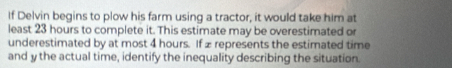 If Delvin begins to plow his farm using a tractor, it would take him at 
least 23 hours to complete it. This estimate may be overestimated or 
underestimated by at most 4 hours. If £ represents the estimated time 
and y the actual time, identify the inequality describing the situation.