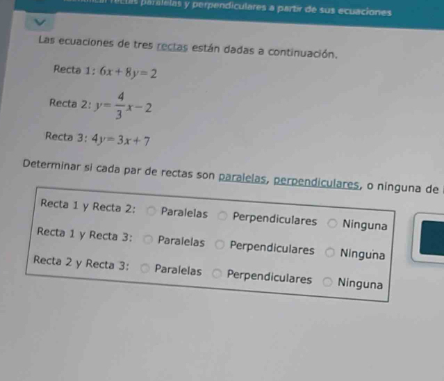 á c ts paralelas y perpendiculares a partir de sus ecuaciones
Las ecuaciones de tres rectas están dadas a continuación.
Recta 1: 6x+8y=2
Recta 2: y= 4/3 x-2
Recta 3: 4y=3x+7
Determinar si cada par de rectas son paralelas, perpendiculares, o ninguna de
Recta 1 y Recta 2: Paralelas Perpendiculares Ninguna
Recta 1 y Recta 3: Paralelas Perpendiculares Ninguna
Recta 2 y Recta 3: Paralelas Perpendiculares Ninguna