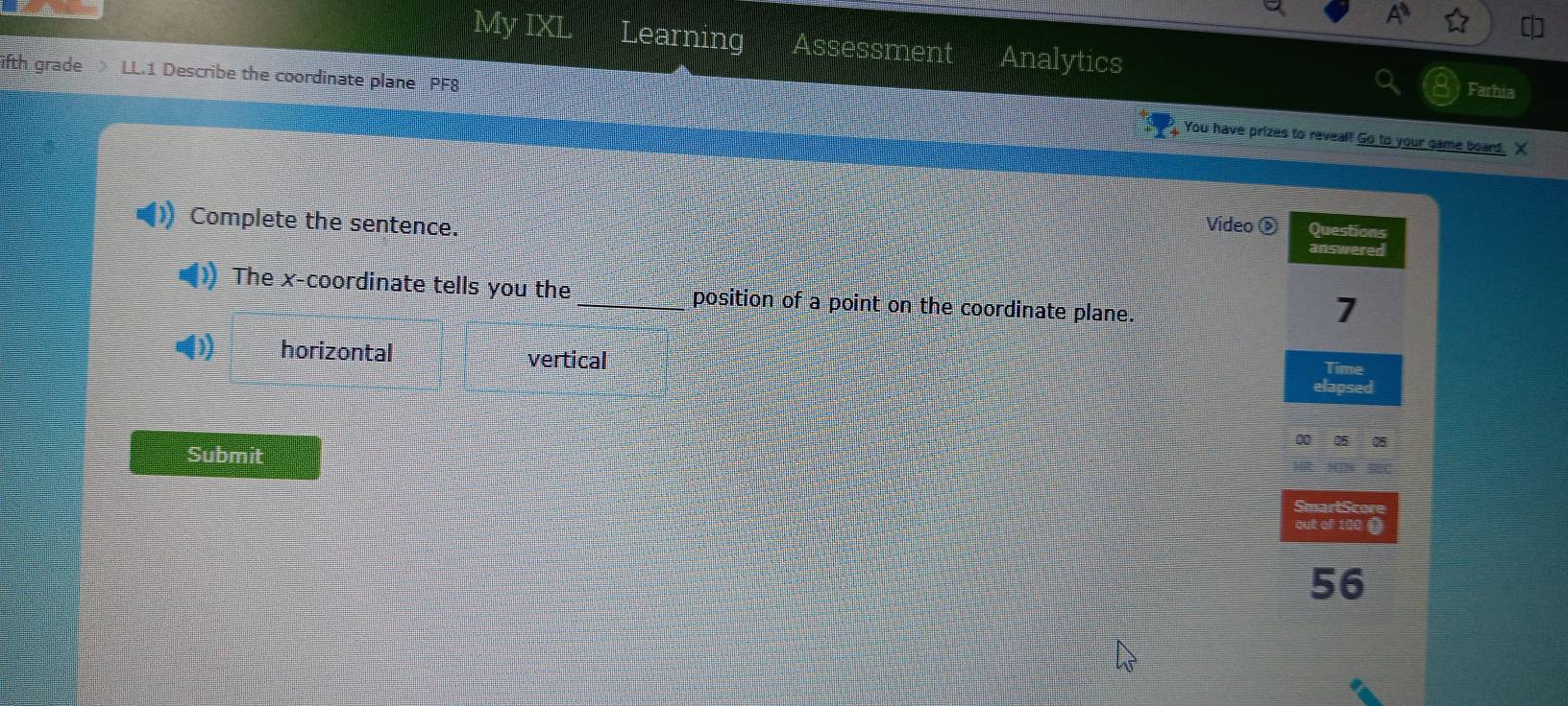 A 
My IXL Learning Assessment Analytics Farhia
ifth grade LL.1 Describe the coordinate plane PF8
You have prizes to reveal! Go to your game board. X
Complete the sentence. Video Questions
answered
) The x-coordinate tells you the _position of a point on the coordinate plane.
7
φ) horizontal vertical
Time
elapsed
OO=OE
Submit
SmartScore
qut of 100 1
56