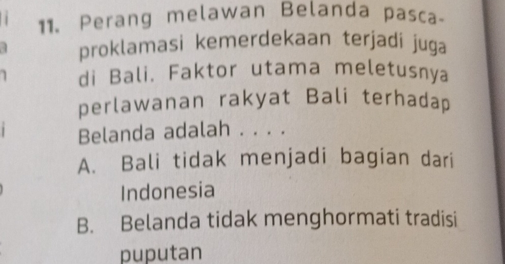 Perang melawan Belanda pasca-
proklamasi kemerdekaan terjadi juga
di Bali. Faktor utama meletusnya
perlawanan rakyat Bali terhadap
Belanda adalah . . . .
A. Bali tidak menjadi bagian dari
Indonesia
B. Belanda tidak menghormati tradisi
puputan