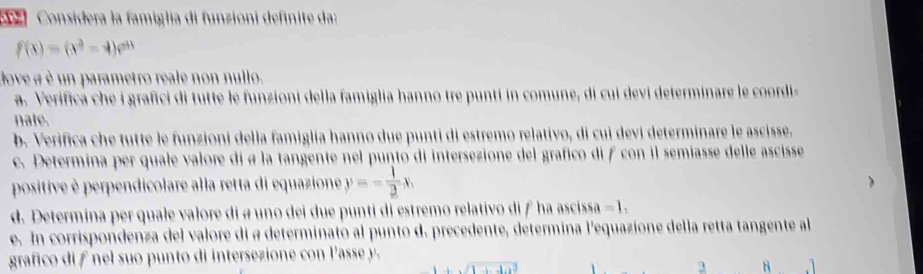 Considera la famiglia di funzioni definite da:
f(x)=(x^2-4)e^(511)
dove a è un parametro reale non nullo. 
a. Verifica che i grafici di tutte le funzioni della famiglia hanno tre punti in comune, di cui devi determinare le coordi- 
nate. 
b. Verifica che tutte le funzioni della famiglia hanno due punti di estremo relativo, di cui devi determinare le ascisse. 
c. Determina per quale valore di a la tangente nel punto di intersezione del grafico di f con il semiasse delle ascisse 
positive è perpendicolare alla retta di equazione y=- 1/2 x, 
d. Determina per quale valore di a uno dei due punti di estremo relativo di f ha ascissa - 1. 
e. In corrispondenza del valore di a determinato al punto d. precedente, determina l'equazione della retta tangente al 
grafico di f nel suo punto di intersezione con l'asse y.
3 8 1