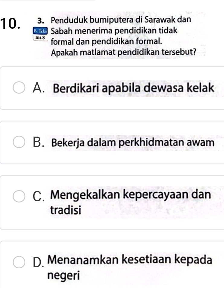 Penduduk bumiputera di Sarawak dan
D Sabah menerima pendidikan tidak
ms 8 formal dan pendidikan formal.
Apakah matlamat pendidikan tersebut?
A. Berdikari apabila dewasa kelak
B. Bekerja dalam perkhidmatan awam
C. Mengekalkan kepercayaan dan
tradisi
D. Menanamkan kesetiaan kepada
negeri