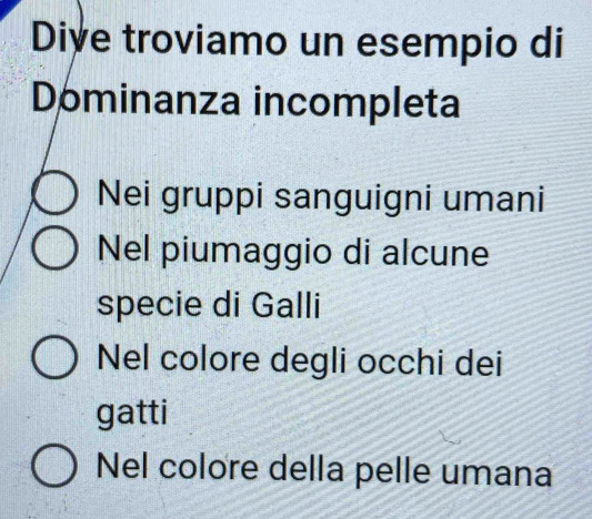 Dive troviamo un esempio di
Dominanza incompleta
Nei gruppi sanguigni umani
Nel piumaggio di alcune
specie di Galli
Nel colore degli occhi dei
gatti
Nel colore della pelle umana