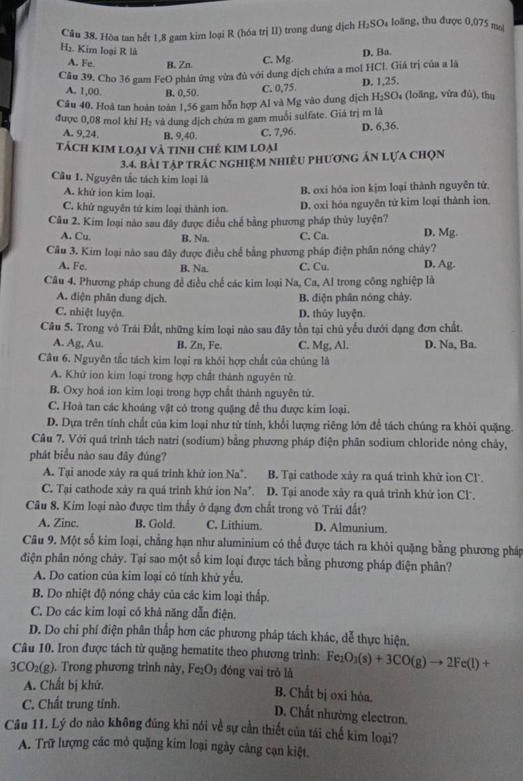 Cầu 38. Hòa tan hết 1,8 gam kim loại R (hóa trị II) trong dung dịch H₂SO₄ loãng, thu được 0,075 mol
H_2. Kim loại R là
A. Fe. B. Zn. C. Mg. D. Ba.
Câu 39. Cho 36 gam FeO phản ứng vừa đủ với dung dịch chứa a mol HCl. Giá trị của a là
A. 1,00. B. 0,50. C. 0,75. D. 1,25.
Cầu 40. Hoà tan hoàn toàn 1,56 gam hỗn hợp Al và Mg vào dung dịch H₂SO₄ (loãng, vừa đủ), thu
được 0,08 mol khí H₂ và dung dịch chứa m gam muối sulfate. Giá trị m là
A. 9,24. B. 9,40. C. 7,96. D. 6,36.
tách KIM loại và tInh Chẻ KIM loại
3.4. bài tập trác nghiệm nhiều phương án lựa chọn
Câu 1. Nguyên tắc tách kim loại là
A. khử ion kim loại.
B. oxi hóa ion kjm loại thành nguyên tử,
C. khử nguyên tử kim loại thành ion. D. oxi hóa nguyên tử kim loại thành ion.
Câu 2. Kim loại nào sau đây được điều chế bằng phương pháp thủy luyện?
A. Cu. B. Na. C. Ca.
D. Mg.
Câu 3. Kim loại nào sau đây được điều chế bằng phương pháp điện phân nóng chảy?
A. Fe. C. Cu. D. Ag.
B. Na.
Câu 4. Phương pháp chung để điều chế các kim loại Na, Ca, Al trong công nghiệp là
A. điện phân dung dịch. B. điện phân nóng chảy.
C. nhiệt luyện. D. thủy luyện.
Câu 5. Trong vỏ Trái Đất, những kim loại nào sau đây tồn tại chủ yếu dưới dạng đơn chất.
A. Ag, Au. B. Zn, Fe. C. Mg, Al. D. Na, Ba.
Câu 6. Nguyên tắc tách kim loại ra khỏi hợp chất của chúng là
A. Khử ion kim loại trong hợp chất thành nguyên tử.
B. Oxy hoá ion kim loại trong hợp chất thành nguyên tử.
C. Hoà tan các khoáng vật có trong quặng đề thu được kim loại.
D. Dựa trên tính chất của kim loại như từ tính, khối lượng riêng lớn để tách chúng ra khỏi quặng.
Câu 7. Với quá trình tách natri (sodium) bằng phương pháp điện phân sodium chloride nóng chảy,
phát biểu nào sau đây đúng?
A. Tại anode xảy ra quá trình khử ion Na*. B. Tại cathode xảy ra quá trình khử ion Cl.
C. Tại cathode xảy ra quá trình khử ion Na*. D. Tại anode xảy ra quá trình khử ion Cl.
Câu 8. Kim loại nào được tìm thấy ở dạng đơn chất trong vỏ Trái đất?
A. Zinc. B. Gold. C. Lithium. D. Almunium.
Câu 9. Một số kim loại, chẳng hạn như aluminium có thể được tách ra khỏi quặng bằng phương pháp
điện phân nóng chảy. Tại sao một số kim loại được tách bằng phương pháp điện phân?
A. Do cation của kim loại có tính khử yểu.
B. Do nhiệt độ nóng chảy của các kim loại thấp.
C. Do các kim loại có khả năng dẫn điện.
D. Do chi phí điện phân thắp hơn các phương pháp tách khác, dễ thực hiện.
Câu 10. Iron được tách từ quặng hematite theo phương trình: Fez O_3(s)+3CO(g)to 2Fe(l)+
3CO_2(g ). Trong phương trình này, Fe₂O₃ đóng vai trò là
A. Chất bị khử.
B. Chất bị oxi hóa.
C. Chất trung tính.
D. Chất nhường electron.
Câu 11. Lý do nào không đúng khi nói về sự cần thiết của tái chế kim loại?
A. Trữ lượng các mỏ quặng kim loại ngày càng cạn kiệt.