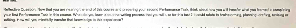 Reflective Question: Now that you are nearing the end of this course and preparing your second Performance Task, think about how you will transfer what you learned in completing 
your first Performance Task in this course. What did you leam about the writing process that you will use for this task? It could relate to brainstorming, planning, drafting, revising or 
editing. How will you mindfully transfer that knowledge to this experience?