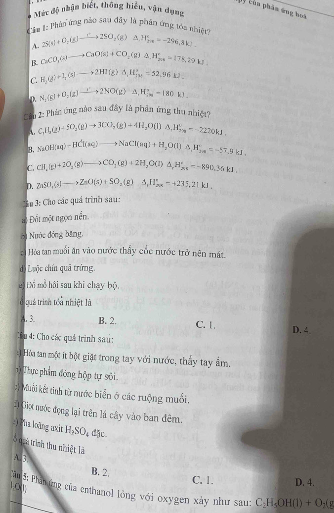 của phản ứng hoá
Mức độ nhận biết, thông hiểu, vận dụng
Câu 1: Phản ứng nào sau đây là phản ứng tỏa nhiệt?
A. 2S(s)+O_2(g)to 2SO_2(g)△ _rH_(298)°=-296,8kJ.
B. CaCO_3(s)to CaO(s)+CO_2(g)△ _rH_(298)°=178,29kJ.
C. H_2(g)+I_2(s)to 2HI(g)△ _rH_(298)^o=52,96kJ.
D. N_2(g)+O_2(g)to 2NO(g)△ _rH_(298)°=180kJ.
Cu 2: Phản ứng nào sau đây là phản ứng thu nhiệt?
A. C_1H_8(g)+5O_2(g)to 3CO_2(g)+4H_2O(l)△ _rH_(298)^0=-2220kJ.
B. NaOH(aq)+HCl(aq)to NaCl(aq)+H_2O(l)△ _rH_(298)°=-57,9kJ.
C. CH_4(g)+2O_2(g)to CO_2(g)+2H_2O(l)△ _rH_(298)°=-890,36kJ.
D. ZnSO_4(s)to ZnO(s)+SO_2(g)△ _rH_(298)°=+235,21kJ.
Cầâu 3: Cho các quá trình sau:
a) Đốt một ngọn nến.
b) Nước đóng băng.
c) Hòa tan muối ăn vào nước thấy cốc nước trở nên mát.
d) Luộc chín quả trứng.
e) Đổ mồ hôi sau khi chạy bộ.
ổ quá trình tỏa nhiệt là
A. 3. B. 2. C. 1.
D. 4.
Câu 4: Cho các quá trình sau:
a) Hòa tan một ít bột giặt trong tay với nước, thấy tay ấm.
) Thự c phẩm đóng hộp tự sôi.
:) Muối kết tinh từ nước biển ở các ruộng muối.
d) Giọt nước đọng lại trên lá cây vào ban đêm.
≥) Pha loãng axit H_2SO_4 đặc.
ổ quá trình thu nhiệt là
A. 3.
B. 2.
C. 1. D. 4.
I₂O(1)
_ Câu 5: Phản ứng của enthanol lỏng với oxygen xảy như sau: C_2H_5OH(l)+O_2(g