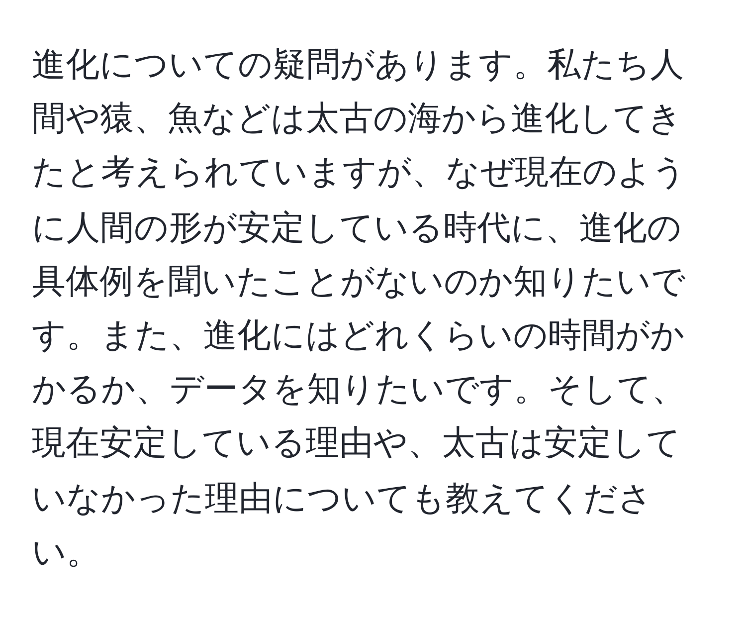 進化についての疑問があります。私たち人間や猿、魚などは太古の海から進化してきたと考えられていますが、なぜ現在のように人間の形が安定している時代に、進化の具体例を聞いたことがないのか知りたいです。また、進化にはどれくらいの時間がかかるか、データを知りたいです。そして、現在安定している理由や、太古は安定していなかった理由についても教えてください。