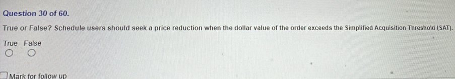 of 60.
True or False? Schedule users should seek a price reduction when the dollar value of the order exceeds the Simplified Acquisition Threshold (SAT).
True False
Mark for follow up