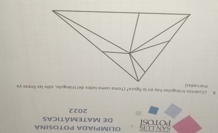 SAN LUIS OLIMPIADA POTOSINA 
POTOSI DE MATEMÁTICAs 
2022 
8. ¿Cuántos triángulos hay en la figura? (Toma como lados del triángulo, sólo las líneas ya