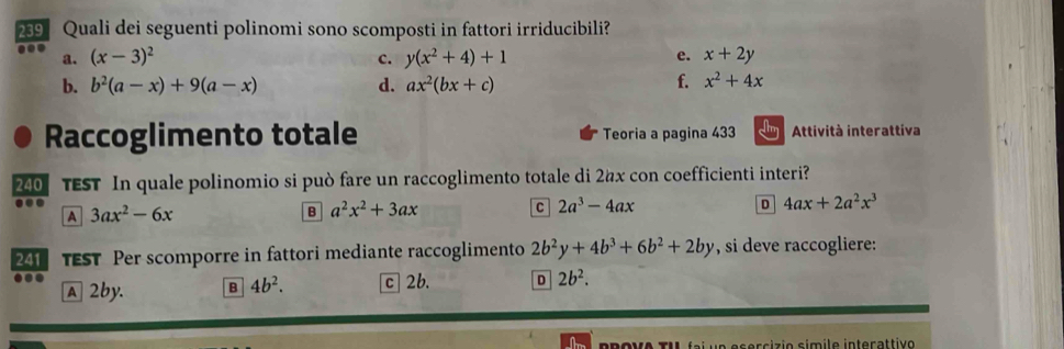 239 Quali dei seguenti polinomi sono scomposti in fattori irriducibili?
a. (x-3)^2 y(x^2+4)+1 x+2y
c.
e.
b. b^2(a-x)+9(a-x) d. ax^2(bx+c) f. x^2+4x
Raccoglimento totale Teoria a pagina 433 Attività interattiva
240 TEST In quale polinomio si può fare un raccoglimento totale di 2x con coefficienti interi?
A 3ax^2-6x
B a^2x^2+3ax
C 2a^3-4ax
4ax+2a^2x^3
241 TEST Per scomporre in fattori mediante raccoglimento 2b^2y+4b^3+6b^2+2by , si deve raccogliere:
A 2by. B 4b^2. c 2b. D 2b^2. 
e r cizio símile interattivo