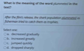 What is the meaning of the word plumneted in the
After the film's release, the shark population glummeted as
fisherman tried to catch them as traphies.
Sefect one:
○ a. diecreased gradually
b increased greatly
c. jumped quickly
d. drogped shargly