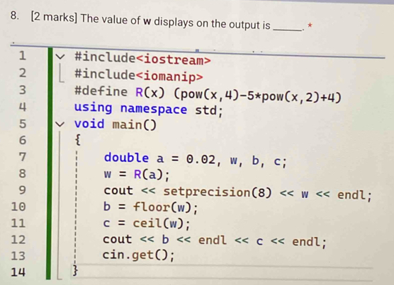 The value of w displays on the output is _.* 
1 #include
2 #include ∠ j omanip> 
3 #define R(x) (pow (x,4)-5* pow (x,2)+4)
4 using namespace std; 
5 void main () 
6  
7 double a=odot .odot ,b,c;
8
w=R(a); 
9 cout << setprecision  (8)<<w endl; 
10
b=floor(w); 
11
c=ceil(w);
12 cout <<b end l<<c endl; 
13 cin.get(); 
14 