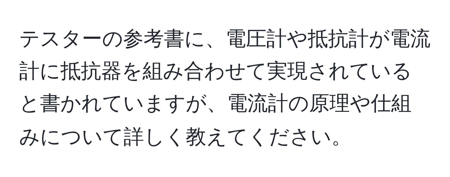 テスターの参考書に、電圧計や抵抗計が電流計に抵抗器を組み合わせて実現されていると書かれていますが、電流計の原理や仕組みについて詳しく教えてください。