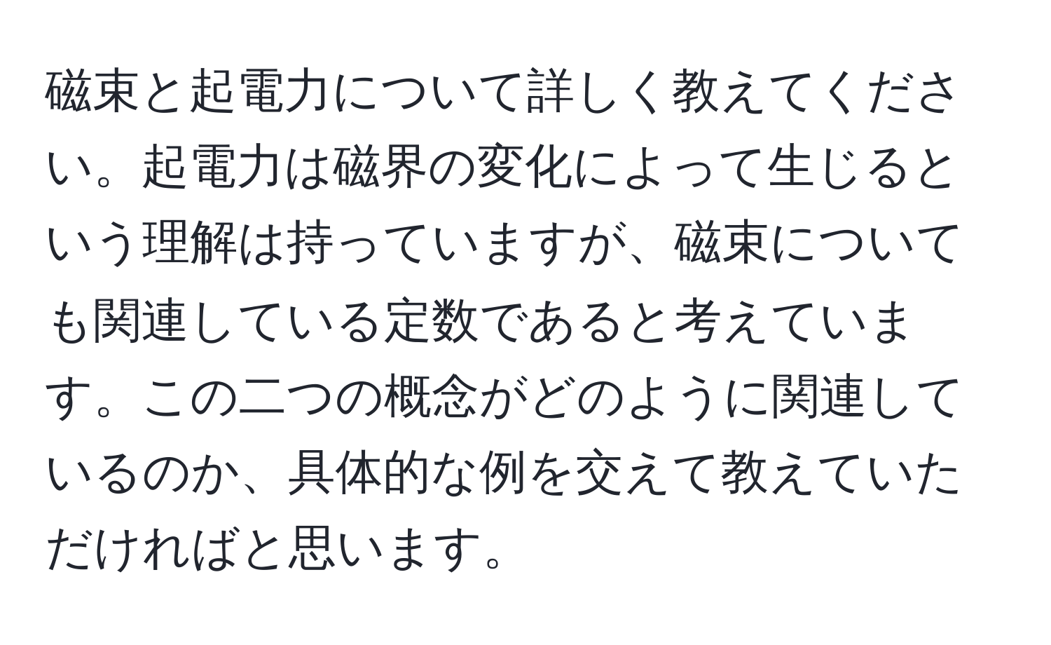 磁束と起電力について詳しく教えてください。起電力は磁界の変化によって生じるという理解は持っていますが、磁束についても関連している定数であると考えています。この二つの概念がどのように関連しているのか、具体的な例を交えて教えていただければと思います。