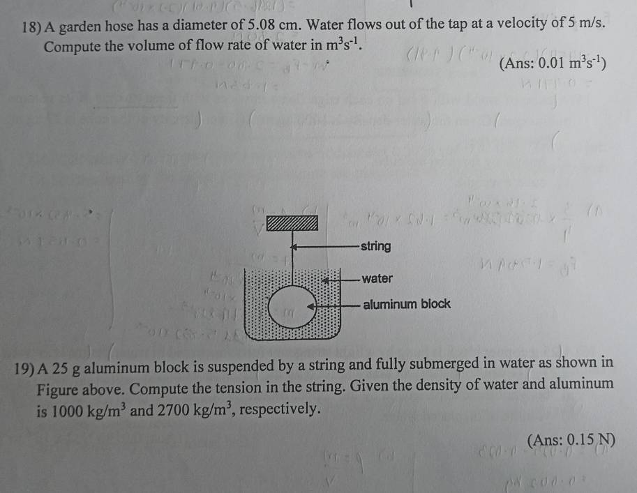 A garden hose has a diameter of 5.08 cm. Water flows out of the tap at a velocity of 5 m/s. 
Compute the volume of flow rate of water in m^3s^(-1). 
(Ans: 0.01m^3s^(-1))
19) A 25 g aluminum block is suspended by a string and fully submerged in water as shown in 
Figure above. Compute the tension in the string. Given the density of water and aluminum 
is 1000kg/m^3 and 2700kg/m^3 , respectively. 
(Ans: 0.15 N)