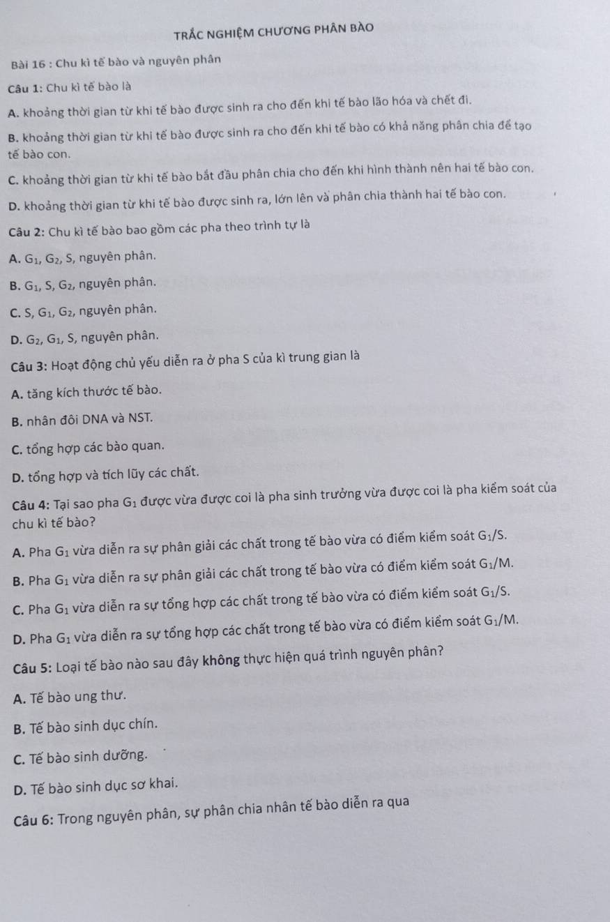 TrẢC NGHIỆM CHƯơNG PHÂN bÀO
Bài 16 : Chu kì tế bào và nguyên phân
Câu 1: Chu kì tế bào là
A. khoảng thời gian từ khi tế bào được sinh ra cho đến khi tế bào lão hóa và chết đi.
B. khoảng thời gian từ khi tế bào được sinh ra cho đến khi tế bào có khả năng phân chia để tạo
tế bào con.
C. khoảng thời gian từ khi tế bào bắt đầu phân chia cho đến khi hình thành nên hai tế bào con.
D. khoảng thời gian từ khi tế bào được sinh ra, lớn lên và phân chia thành hai tế bào con.
Câu 2: Chu kì tế bào bao gồm các pha theo trình tự là
A. G_1,G_2, S, nguyên phân.
B. G_1,S,G_2 nguyên phân.
C. S,G_1,G_2, nguyên phân.
D. G_2,G_1,S , nguyên phân.
Câu 3: Hoạt động chủ yếu diễn ra ở pha S của kì trung gian là
A. tăng kích thước tế bào.
B. nhân đôi DNA và NST.
C. tổng hợp các bào quan.
D. tổng hợp và tích lũy các chất.
Câu 4: Tại sao pha G_1 được vừa được coi là pha sinh trưởng vừa được coi là pha kiểm soát của
chu kì tế bào?
A. Pha G_1 vừa diễn ra sự phân giải các chất trong tế bào vừa có điểm kiểm soát G_1/S.
B. Pha G_1 vừa diễn ra sự phân giải các chất trong tế bào vừa có điểm kiểm soát G_1/M.
C. Pha G_1 vừa diễn ra sự tổng hợp các chất trong tế bào vừa có điểm kiểm soát G_1/S.
D. Pha G_1 vừa diễn ra sự tổng hợp các chất trong tế bào vừa có điểm kiểm soát G_1/M.
Câu 5: Loại tế bào nào sau đây không thực hiện quá trình nguyên phân?
A. Tế bào ung thư.
B. Tế bào sinh dục chín.
C. Tế bào sinh dưỡng.
D. Tế bào sinh dục sơ khai.
Câu 6: Trong nguyên phân, sự phân chia nhân tế bào diễn ra qua