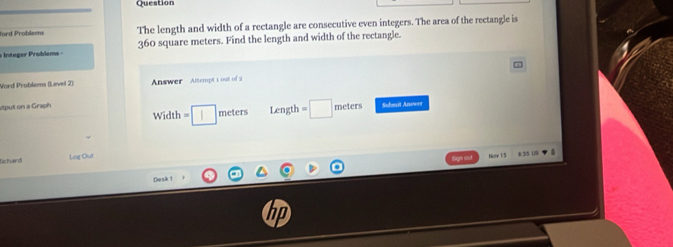 Question 
Yard Problems The length and width of a rectangle are consecutive even integers. The area of the rectangle is 
Integer Problems - 360 square meters. Find the length and width of the rectangle. 
Vord Problems (Level 2) Answer Attempt 1 out of 2 
utput on a Graph meters Length =□ meters Submit Answer 
Width =□
tichard Log Out 
Sign out Nov 15 8.55 US a 
Desk 1 
hp
