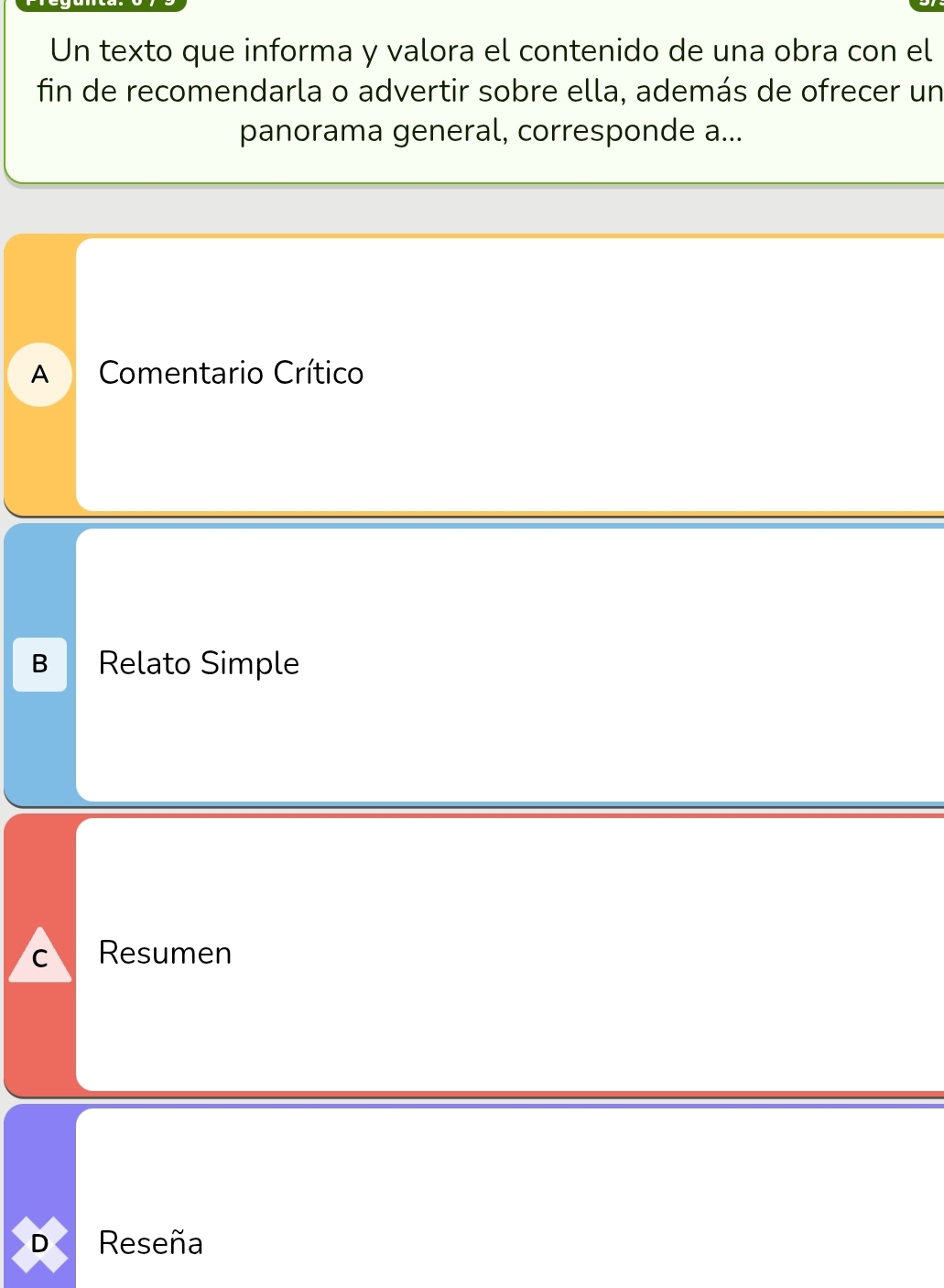 Un texto que informa y valora el contenido de una obra con el
fin de recomendarla o advertir sobre ella, además de ofrecer un
panorama general, corresponde a...
A Comentario Crítico
B Relato Simple
C Resumen
D Reseña