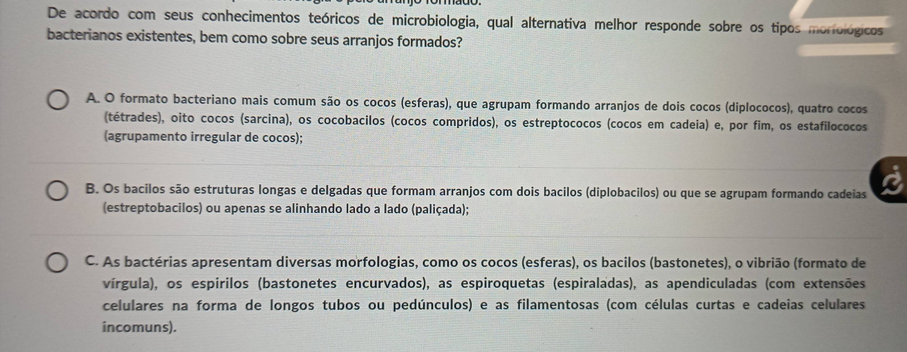 De acordo com seus conhecimentos teóricos de microbiologia, qual alternativa melhor responde sobre os tipos moriológicos
bacterianos existentes, bem como sobre seus arranjos formados?
A. O formato bacteriano mais comum são os cocos (esferas), que agrupam formando arranjos de dois cocos (diplococos), quatro cocos
(tétrades), oito cocos (sarcina), os cocobacilos (cocos compridos), os estreptococos (cocos em cadeia) e, por fim, os estafilococos
(agrupamento irregular de cocos);
B. Os bacilos são estruturas longas e delgadas que formam arranjos com dois bacilos (diplobacilos) ou que se agrupam formando cadeias
(estreptobacilos) ou apenas se alinhando lado a lado (paliçada);
C. As bactérias apresentam diversas morfologias, como os cocos (esferas), os bacilos (bastonetes), o vibrião (formato de
vírgula), os espirilos (bastonetes encurvados), as espiroquetas (espiraladas), as apendiculadas (com extensões
celulares na forma de longos tubos ou pedúnculos) e as filamentosas (com células curtas e cadeias celulares
incomuns).