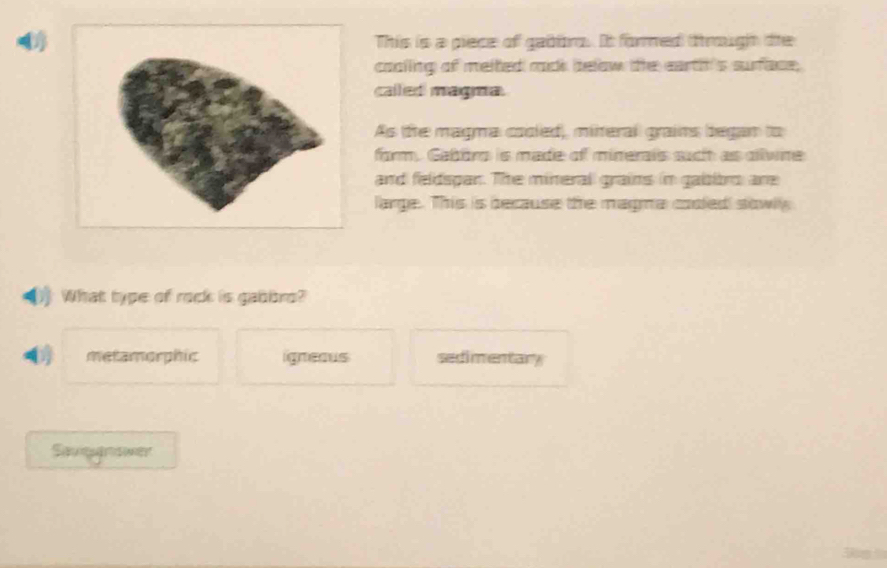 This is a piece of gabir. It formed thrugh tie
cooling of melted mick below the earth's suface,
caled magna.
As lhe magma cocled, miteral grains began to
form. Gaboro is made of minerais suct as dlwne
and feldspan. The mineral graims in gaboro are
large. This is because the magma coded sowly
1 What type of rock is gabbro?
metamorphic igneaus sedimentary
Savegnawer