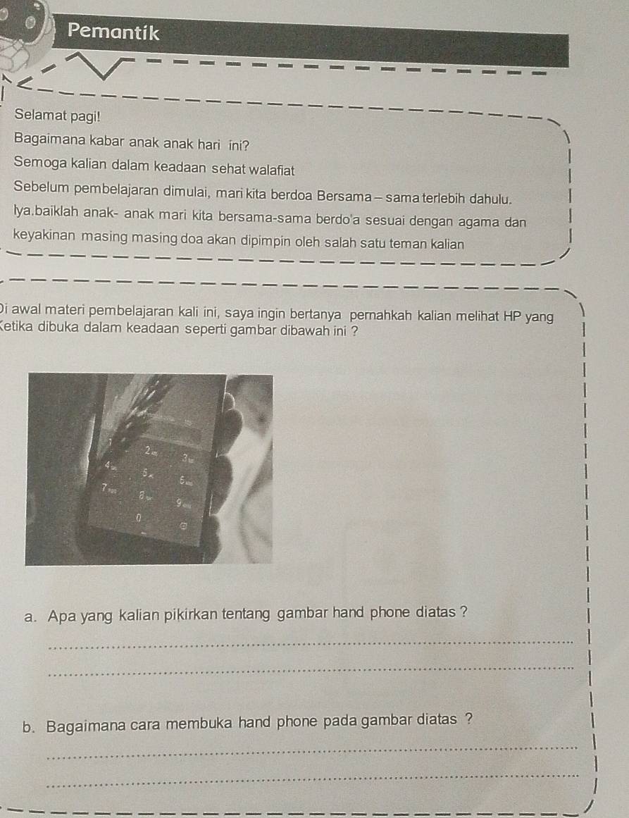 Pemantik 
Selamat pagi! 
Bagaimana kabar anak anak hari ini? 
Semoga kalian dalam keadaan sehat walafiat 
Sebelum pembelajaran dimulai, mari kita berdoa Bersama - sama terlebih dahulu. 
lya.baiklah anak- anak mari kita bersama-sama berdo'a sesuai dengan agama dan 
keyakinan masing masing doa akan dipimpin oleh salah satu teman kalian 
Di awal materi pembelajaran kali ini, saya ingin bertanya pernahkah kalian melihat HP yang 
Ketika dibuka dalam keadaan seperti gambar dibawah ini ? 
a. Apa yang kalian pikirkan tentang gambar hand phone diatas ? 
_ 
_ 
b. Bagaimana cara membuka hand phone pada gambar diatas ? 
_ 
_