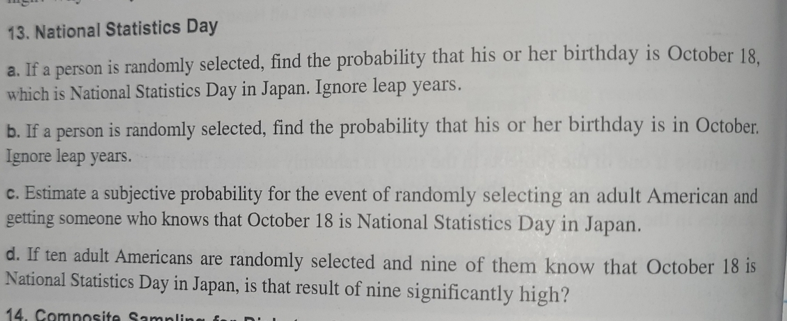 National Statistics Day 
a. If a person is randomly selected, find the probability that his or her birthday is October 18. 
which is National Statistics Day in Japan. Ignore leap years. 
b. If a person is randomly selected, find the probability that his or her birthday is in October. 
Ignore leap years. 
c. Estimate a subjective probability for the event of randomly selecting an adult American and 
getting someone who knows that October 18 is National Statistics Day in Japan. 
d. If ten adult Americans are randomly selected and nine of them know that October 18 is 
National Statistics Day in Japan, is that result of nine significantly high? 
4 Composite Samp