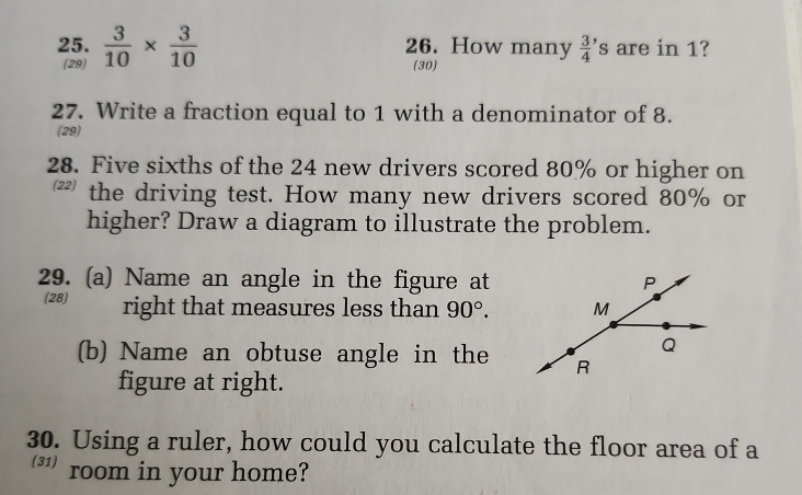  3/10 *  3/10  26. How many  3/4 ' s are in 1? 
(29) (30) 
27. Write a fraction equal to 1 with a denominator of 8. 
(29) 
28. Five sixths of the 24 new drivers scored 80% or higher on 
₹ the driving test. How many new drivers scored 80% or 
higher? Draw a diagram to illustrate the problem. 
29. (a) Name an angle in the figure at P
(28) right that measures less than 90°. M
Q
(b) Name an obtuse angle in the R 
figure at right. 
30. Using a ruler, how could you calculate the floor area of a 
(31) room in your home?