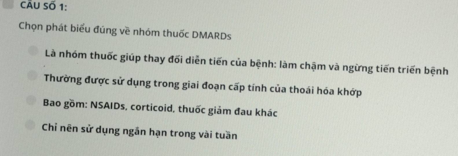 cÂu Số 1:
Chọn phát biểu đúng về nhóm thuốc DMARDs
Là nhóm thuốc giúp thay đối diễn tiến của bệnh: làm chậm và ngừng tiến triển bệnh
Thường được sử dụng trong giai đoạn cấp tính của thoái hóa khớp
Bao gồm: NSAIDs, corticoid, thuốc giảm đau khác
Chỉ nên sử dụng ngắn hạn trong vài tuần